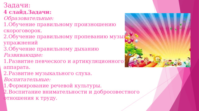 Задачи:  4 слайд.Задачи:  Образовательные:  1.Обучение правильному произношению скороговорок.  2.Обучение правильному пропеванию музыкальных упражнений  3.Обучение правильному дыханию  Развивающие:  1.Развитие певческого и артикуляционного аппарата.  2.Развитие музыкального слуха.  Воспитательные:  1.Формирование речевой культуры.  2.Воспитание внимательности и добросовестного отношения к труду.   