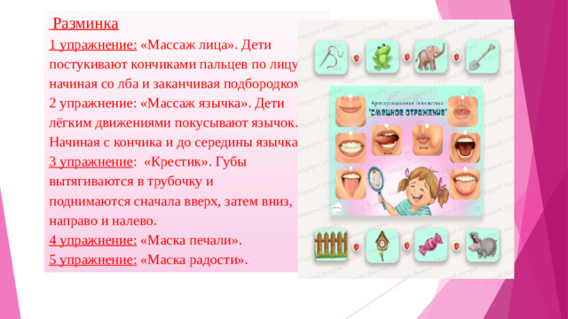 Разминка 1 упражнение: «Массаж лица». Дети постукивают кончиками пальцев по лицу, начиная со лба и заканчивая подбородком. 2 упражнение: «Массаж язычка». Дети лёгким движениями покусывают язычок. Начиная с кончика и до середины язычка. 3 упражнение : «Крестик». Губы вытягиваются в трубочку и поднимаются сначала вверх, затем вниз, направо и налево. 4 упражнение: «Маска печали». 5 упражнение: «Маска радости».