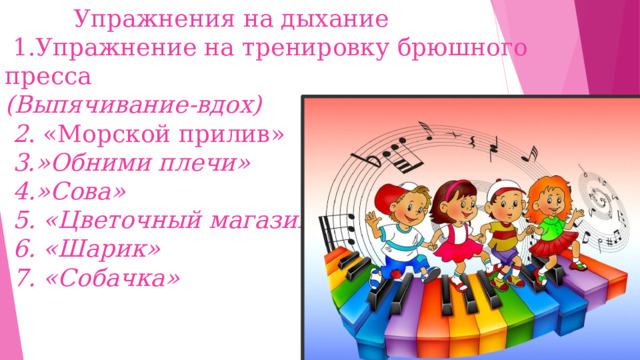 Упражнения на дыхание  1.Упражнение на тренировку брюшного пресса  (Выпячивание-вдох)  2 . «Морской прилив»   3.»Обними плечи»  4.»Сова»  5. «Цветочный магазин»  6. «Шарик»  7. «Собачка»