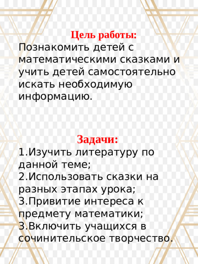 Цель работы: Познакомить детей с математическими сказками и учить детей самостоятельно искать необходимую информацию. Задачи: 1.Изучить литературу по данной теме; 2.Использовать сказки на разных этапах урока; 3.Привитие интереса к предмету математики; 3.Включить учащихся в сочинительское творчество.