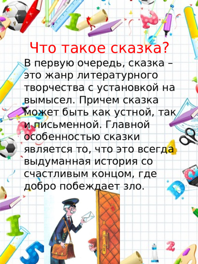 Что такое сказка? В первую очередь, сказка – это жанр литературного творчества с установкой на вымысел. Причем сказка может быть как устной, так и письменной. Главной особенностью сказки является то, что это всегда выдуманная история со счастливым концом, где добро побеждает зло.