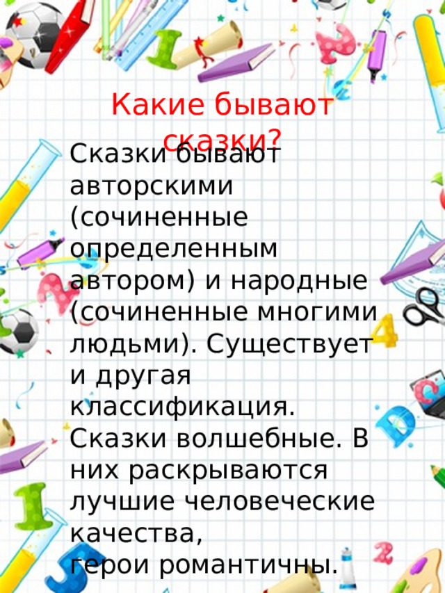 Какие бывают сказки? Сказки бывают авторскими (сочиненные определенным автором) и народные (сочиненные многими людьми). Существует и другая классификация. Сказки волшебные. В них раскрываются лучшие человеческие качества, герои романтичны.