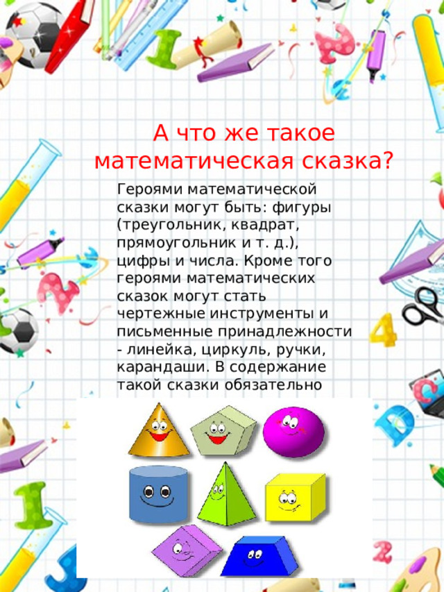 А что же такое математическая сказка? Героями математической сказки могут быть: фигуры (треугольник, квадрат, прямоугольник и т. д.), цифры и числа. Кроме того героями математических сказок могут стать чертежные инструменты и письменные принадлежности - линейка, циркуль, ручки, карандаши. В содержание такой сказки обязательно закладывается математическое понятие или свойство.