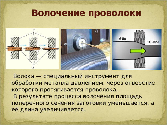 Волочение проволоки  Волока — специальный инструмент для обработки металла давлением, через отверстие которого протягивается проволока.  В результате процесса волочения площадь поперечного сечения заготовки уменьшается, а её длина увеличивается.