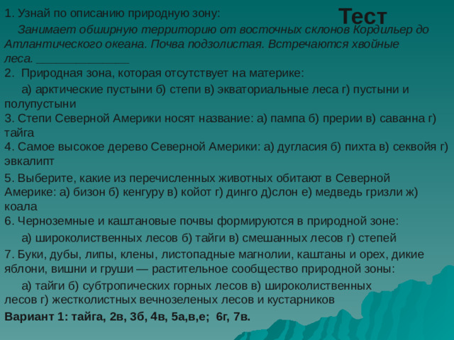 Тест 1. Узнай по описанию природную зону:  Занимает обширную территорию от восточных склонов Кордильер до Атлантического океана. Почва подзолистая. Встречаются хвойные леса. ______________  2.  Природная зона, которая отсутствует на материке:  а) арктические пустыни б) степи в) экваториальные леса г) пустыни и полупустыни  3. Степи Северной Америки носят название: а) пампа б) прерии в) саванна г) тайга  4. Самое высокое дерево Северной Америки: а) дугласия б) пихта в) секвойя г) эвкалипт 5. Выберите, какие из перечисленных животных обитают в Северной Америке: а) бизон б) кенгуру в) койот г) динго д)слон е) медведь гризли ж) коала  6. Черноземные и каштановые почвы формируются в природной зоне:  а) широколиственных лесов б) тайги в) смешанных лесов г) степей 7. Буки, дубы, липы, клены, листопадные магнолии, каштаны и орех, дикие яблони, вишни и груши — растительное сообщество природной зоны:  а) тайги б) субтропических горных лесов в) широколиственных лесов г) жестколистных вечнозеленых лесов и кустарников Вариант 1: тайга, 2в, 3б, 4в, 5а,в,е; 6г, 7в.