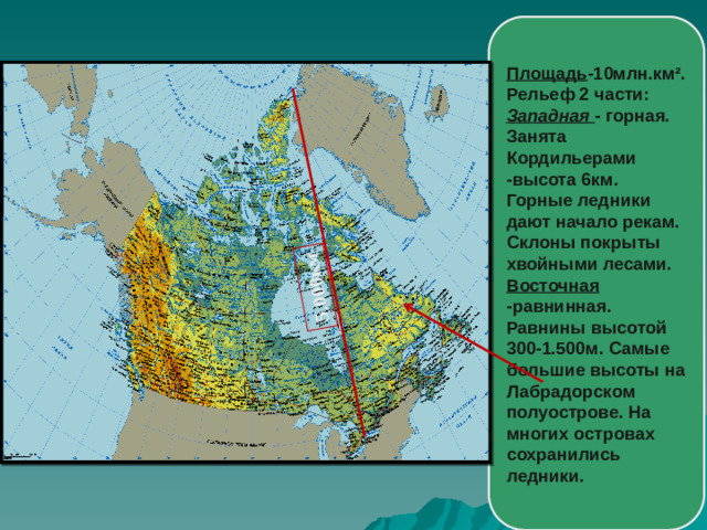 5.000км Площадь -10млн.км². Рельеф 2 части: Западная - горная. Занята Кордильерами -высота 6км. Горные ледники дают начало рекам. Склоны покрыты хвойными лесами. Восточная -равнинная. Равнины высотой 300-1.500м. Самые большие высоты на Лабрадорском полуострове. На многих островах сохранились ледники.