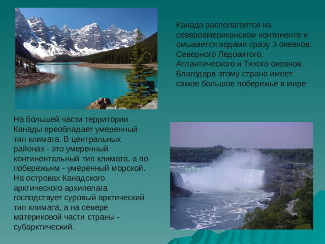 Канада располагается на североамериканском континенте и омывается водами сразу 3 океанов: Северного Ледовитого, Атлантического и Тихого океанов. Благодаря этому страна имеет самое большое побережье в мире На большей части территории Канады преобладает умеренный тип климата. В центральных районах - это умеренный континентальный тип климата, а по побережьям - умеренный морской. На островах Канадского арктического архипелага господствует суровый арктический тип климата, а на севере материковой части страны - субарктический. 