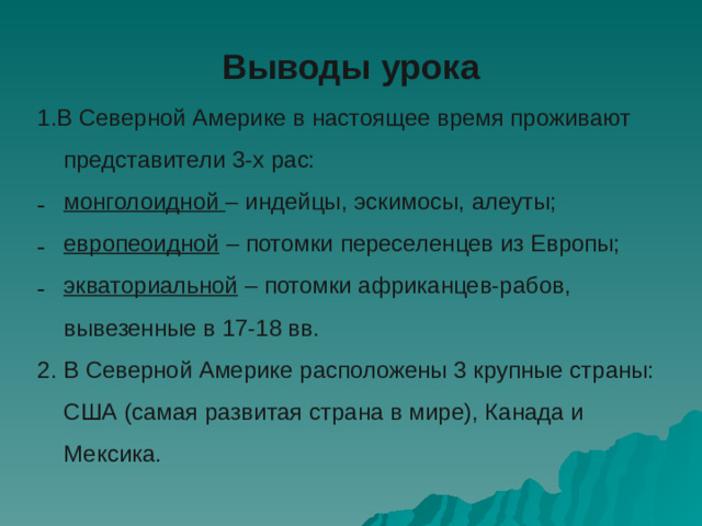 Выводы урока 1.В Северной Америке в настоящее время проживают представители 3-х рас: монголоидной – индейцы, эскимосы, алеуты; европеоидной – потомки переселенцев из Европы; экваториальной – потомки африканцев-рабов, вывезенные в 17-18 вв. 2. В Северной Америке расположены 3 крупные страны: США (самая развитая страна в мире), Канада и Мексика.