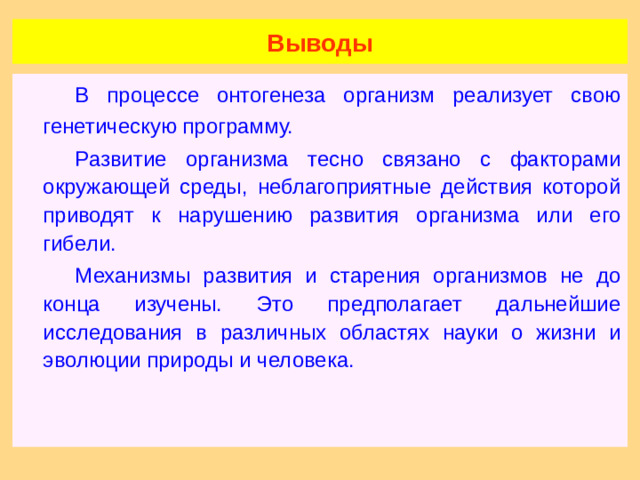 Выводы   В процессе онтогенеза организм реализует свою генетическую программу.   Развитие организма тесно связано с факторами окружающей среды, неблагоприятные действия которой приводят к нарушению развития организма или его гибели.   Механизмы развития и старения организмов не до конца изучены. Это предполагает дальнейшие исследования в различных областях науки о жизни и эволюции природы и человека.