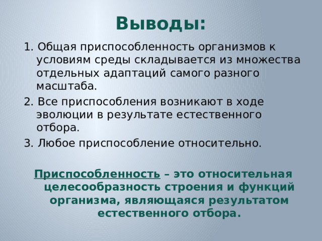 Выводы: 1. Общая приспособленность организмов к условиям среды складывается из множества отдельных адаптаций самого разного масштаба. 2. Все приспособления возникают в ходе эволюции в результате естественного отбора. 3. Любое приспособление относительно.  Приспособленность – это относительная целесообразность строения и функций организма, являющаяся результатом естественного отбора.