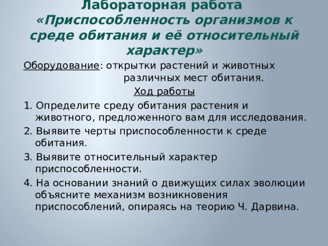 Лабораторная работа  «Приспособленность организмов к среде обитания и её относительный характер» Оборудование : открытки растений и животных различных мест обитания. Ход работы  1. Определите среду обитания растения и животного, предложенного вам для исследования. 2. Выявите черты приспособленности к среде обитания. 3. Выявите относительный характер приспособленности. 4. На основании знаний о движущих силах эволюции объясните механизм возникновения приспособлений, опираясь на теорию Ч. Дарвина.