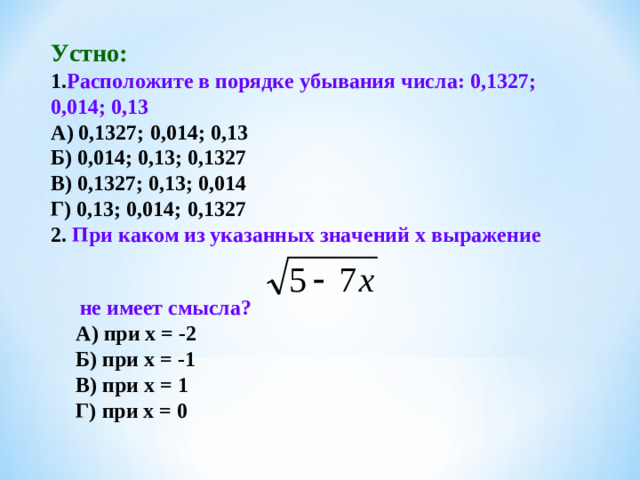 Устно: 1. Расположите в порядке убывания числа: 0,1327; 0,014; 0,13 А) 0,1327; 0,014; 0,13 Б) 0,014; 0,13; 0,1327 В) 0,1327; 0,13; 0,014 Г) 0,13; 0,014; 0,1327 2. При каком из указанных значений х выражение  не имеет смысла? А) при х = -2 Б) при х = -1 В) при х = 1 Г) при х = 0