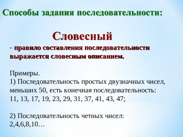 - правило составления последовательности выражается словесным описанием. Примеры. 1) Последовательность простых двузначных чисел, меньших 50, есть конечная последовательность: 11, 13, 17, 19, 23, 29 , 31, 37 , 41, 43, 47; 2) Последовательность четных чисел: 2,4,6,8,10…