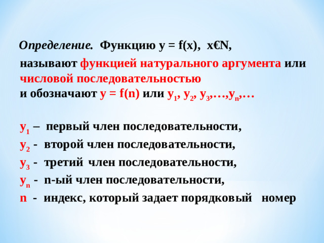 Определение. Функцию y = f ( x ), x€N , называют  функцией натурального аргумента  или  числовой последовательностью  и обозначают y = f ( n )  или  y 1 , y 2 , y 3 ,…, y n ,… y 1  – первый член последовательности, y 2  - второй член последовательности, y 3  - третий  член последовательности, y n   - n -ый член последовательности, n - индекс, который задает порядковый номер