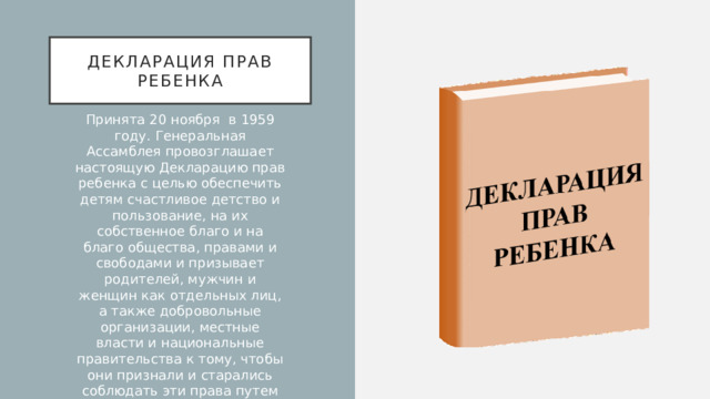 Декларация прав ребенка Принята 20 ноября в 1959 году. Генеральная Ассамблея провозглашает настоящую Декларацию прав ребенка с целью обеспечить детям счастливое детство и пользование, на их собственное благо и на благо общества, правами и свободами и призывает родителей, мужчин и женщин как отдельных лиц, а также добровольные организации, местные власти и национальные правительства к тому, чтобы они признали и старались соблюдать эти права путем законодательных и других мер, постепенно принимаемых в соответствии со следующими принципами: