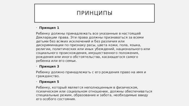 Принципы Принцип 1 Ребенку должны принадлежать все указанные в настоящей Декларации права. Эти права должны признаваться за всеми детьми без всяких исключений и без различия или дискриминации по признаку расы, цвета кожи, пола, языка, религии, политических или иных убеждений, национального или социального происхождения, имущественного положения, рождения или иного обстоятельства, касающегося самого ребенка или его семьи. Принцип 3 Ребенку должно принадлежать с его рождения право на имя и гражданство. Принцип 5 Ребенку, который является неполноценным в физическом, психическом или социальном отношении, должны обеспечиваться специальные режим, образование и забота, необходимые ввиду его особого состояния.