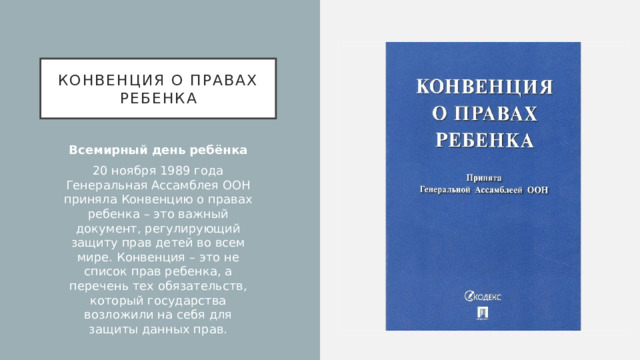 Конвенция о правах ребенка Всемирный день ребёнка 20 ноября 1989 года Генеральная Ассамблея ООН приняла Конвенцию о правах ребенка – это важный документ, регулирующий защиту прав детей во всем мире. Конвенция – это не список прав ребенка, а перечень тех обязательств, который государства возложили на себя для защиты данных прав.