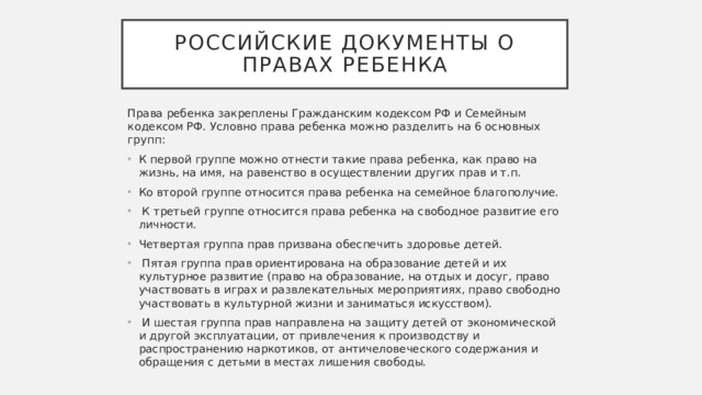 Российские документы о правах ребенка Права ребенка закреплены Гражданским кодексом РФ и Семейным кодексом РФ. Условно права ребенка можно разделить на 6 основных групп: