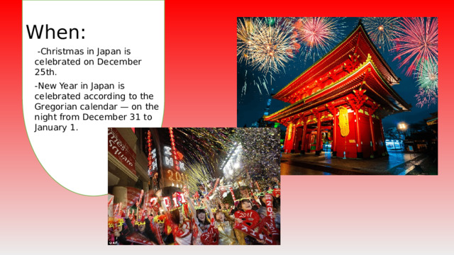 When :  -Christmas in Japan is celebrated on December 25th. -New Year in Japan is celebrated according to the Gregorian calendar — on the night from December 31 to January 1.