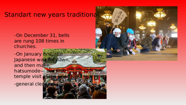 Standart new years traditional -On December 31, bells are rung 108 times in churches. -On January first, the Japanese wait for dawn, and then make hatsumode— the first temple visit of the year. -general cleaning