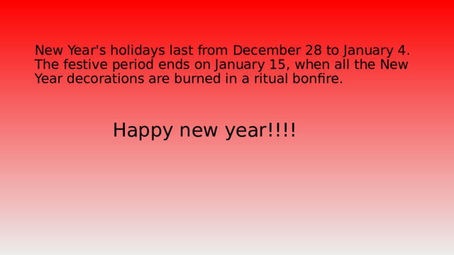 New Year's holidays last from December 28 to January 4.  The festive period ends on January 15, when all the New Year decorations are burned in a ritual bonfire. Happy new year!!!!