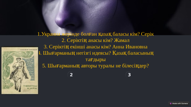 1.Украина жерінде болған қазақ баласы кім? Серік 2. Серіктің анасы кім? Жамал 3. Серіктің екінші анасы кім? Анна Ивановна 4. Шығарманың негізгі идеясы? Қазақ баласының тағдыры 5. Шығарманың авторы туралы не білесіңдер? 2 3