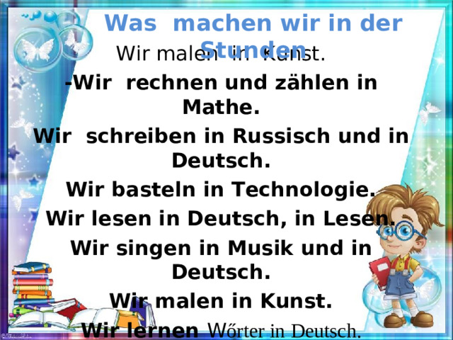 Was machen wir in der Stunden Wir malen in Kunst. -Wir rechnen und zählen in Mathe. Wir schreiben in Russisch und in Deutsch. Wir basteln in Technologie. Wir lesen in Deutsch, in Lesen. Wir singen in Musik und in Deutsch. Wir malen in Kunst. Wir lernen W ő rter in Deutsch.