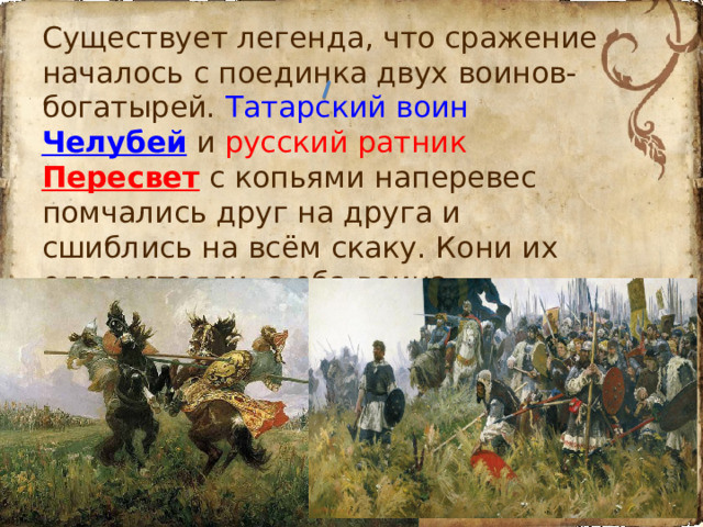 Существует легенда, что сражение началось с поединка двух воинов-богатырей. Татарский воин Челубей  и русский ратник Пересвет с копьями наперевес помчались друг на друга и сшиблись на всём скаку. Кони их едва устояли, а оба воина насмерть поразили друг друга.