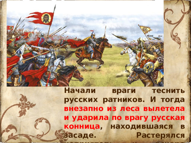 Начали враги теснить русских ратников. И тогда внезапно из леса вылетела и ударила по врагу русская конница , находившаяся в засаде. Растерялся неприятель и вскоре обратился в бегство.