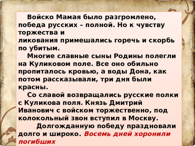 Войско Мамая было разгромлено, победа русских –  полной. Но к чувству торжества и ликования примешались горечь и скорбь по убитым.  Многие славные сыны Родины полегли на Куликовом поле. Все оно обильно пропиталось кровью, а воды Дона, как потом рассказывали, три дня были красны.  Со славой возвращались русские полки с Куликова поля. Князь Дмитрий Иванович с войском торжественно, под колокольный звон вступил в Москву.  Долгожданную победу  праздновали долго и широко. Восемь дней хоронили погибших воинов.