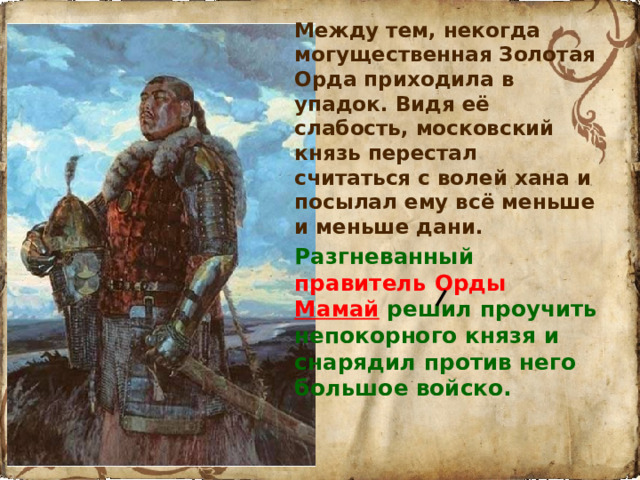 Между тем, некогда могущественная Золотая Орда приходила в упадок. Видя её слабость, московский князь перестал считаться с волей хана и посылал ему всё меньше и меньше дани.  Разгневанный  правитель Орды Мамай  решил проучить непокорного князя и снарядил против него большое войско.