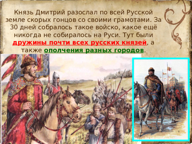 Князь Дмитрий разослал по всей Русской земле скорых гонцов со своими грамотами. За 30 дней собралось такое войско, какое ещё никогда не собиралось на Руси. Тут были дружины почти всех русских князей , а также ополчения разных городов .