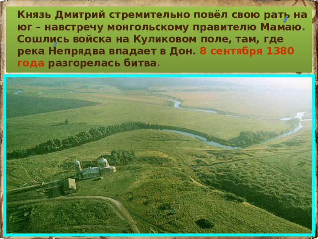 Князь Дмитрий стремительно повёл свою рать на юг – навстречу монгольскому правителю Мамаю. Сошлись войска на Куликовом поле, там, где река Непрядва впадает в Дон. 8 сентября 1380 года разгорелась битва.