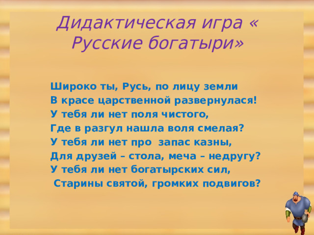 Дидактическая игра « Русские богатыри» Широко ты, Русь, по лицу земли В красе царственной развернулася! У тебя ли нет поля чистого, Где в разгул нашла воля смелая? У тебя ли нет про запас казны, Для друзей – стола, меча – недругу? У тебя ли нет богатырских сил,  Старины святой, громких подвигов?