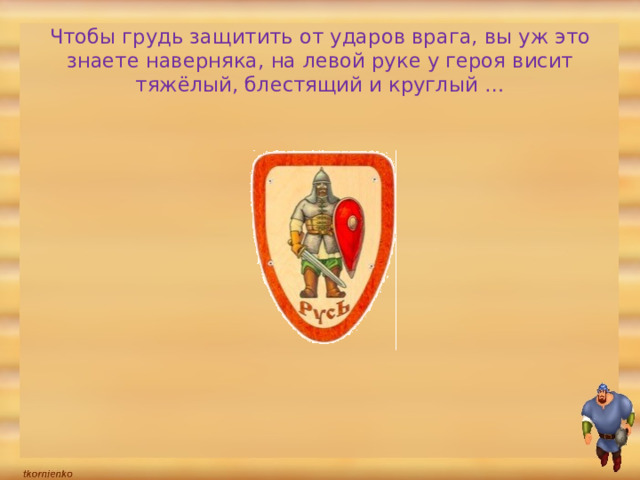 Чтобы грудь защитить от ударов врага, вы уж это знаете наверняка, на левой руке у героя висит тяжёлый, блестящий и круглый …