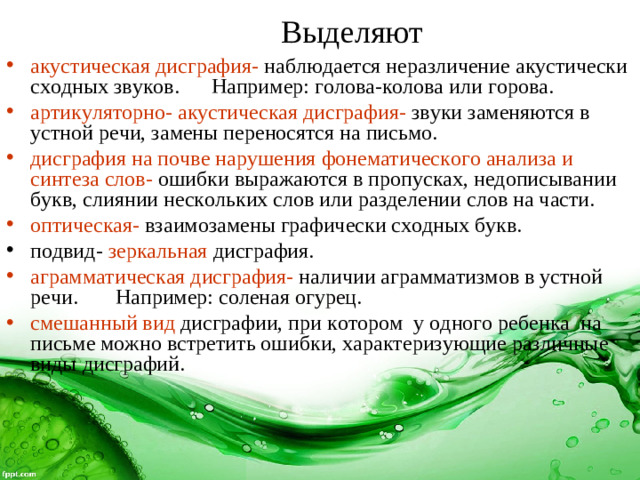   акустическая дисграфия-  наблюдается неразличение акустически сходных звуков. Например: голова-колова или горова. артикуляторно- акустическая дисграфия-  звуки заменяются в устной речи, замены переносятся на письмо. дисграфия на почве нарушения фонематического анализа и синтеза слов-  ошибки выражаются в пропусках, недописывании букв, слиянии нескольких слов или разделении слов на части. оптическая- взаимозамены графически сходных букв. подвид- зеркальная дисграфия. аграмматическая дисграфия-  наличии аграмматизмов в устной речи. Например: соленая огурец. смешанный вид  дисграфии, при котором у одного ребенка на письме можно встретить ошибки, характеризующие различные виды дисграфий. Выделяют