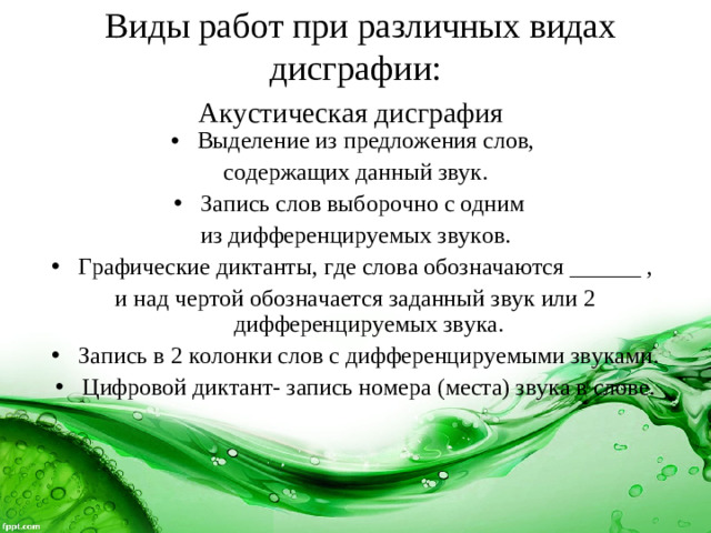 Виды работ при различных видах дисграфии:  Акустическая дисграфия  Выделение из предложения слов, содержащих данный звук. Запись слов выборочно с одним из дифференцируемых звуков. Графические диктанты, где слова обозначаются ______ , и над чертой обозначается заданный звук или 2 дифференцируемых звука.