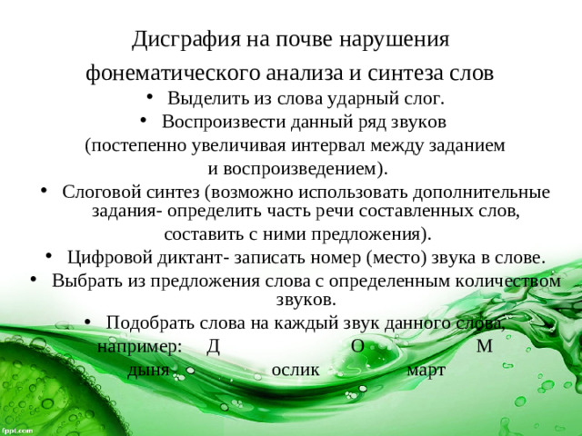 Дисграфия на почве нарушения  фонематического анализа и синтеза слов  Выделить из слова ударный слог. Воспроизвести данный ряд звуков (постепенно увеличивая интервал между заданием  и воспроизведением). Слоговой синтез (возможно использовать дополнительные задания- определить часть речи составленных слов,  составить с ними предложения). Цифровой диктант- записать номер (место) звука в слове. Выбрать из предложения слова с определенным количеством звуков. Подобрать слова на каждый звук данного слова, например: Д О М  дыня ослик март