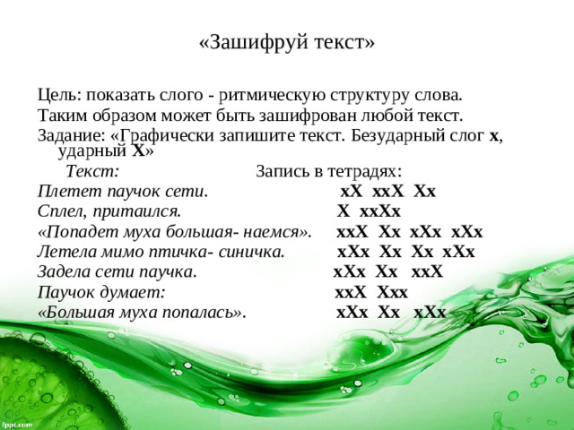 «Зашифруй текст»   Цель: показать слого - ритмическую структуру слова. Таким образом может быть зашифрован любой текст. Задание: «Графически запишите текст. Безударный слог х , ударный Х »  Текст: Запись в тетрадях: Плетет паучок сети.  хХ ххХ Хх Сплел, притаился.  Х ххХх «Попадет муха большая- наемся».  ххХ Хх хХх хХх Летела мимо птичка- синичка.  хХх Хх Хх хХх Задела сети паучка.  хХх Хх ххХ Паучок думает:  ххХ Ххх «Большая муха попалась».  хХх Хх хХх