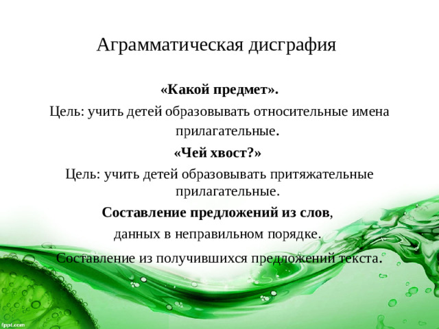 Аграмматическая дисграфия  «Какой предмет». Цель: учить детей образовывать относительные имена прилагательные . «Чей хвост?» Цель: учить детей образовывать притяжательные прилагательные. Составление предложений из слов , данных в неправильном порядке. Составление из получившихся предложений текста .