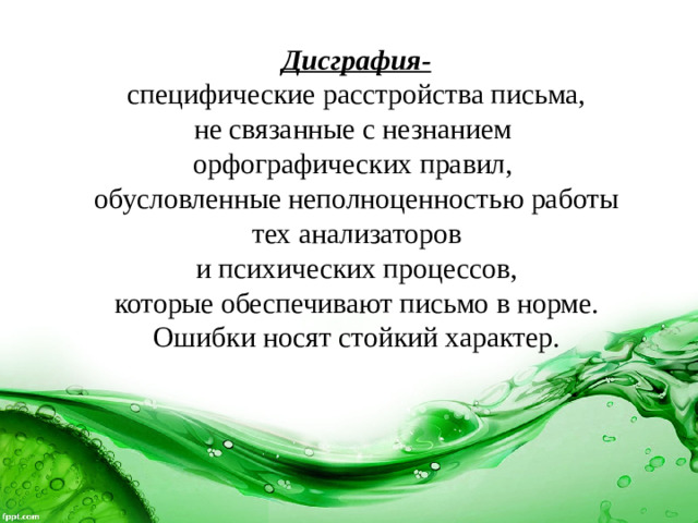 Дисграфия-  специфические расстройства письма, не связанные с незнанием орфографических правил, обусловленные неполноценностью работы  тех анализаторов и психических процессов,  которые обеспечивают письмо в норме. Ошибки носят стойкий характер.