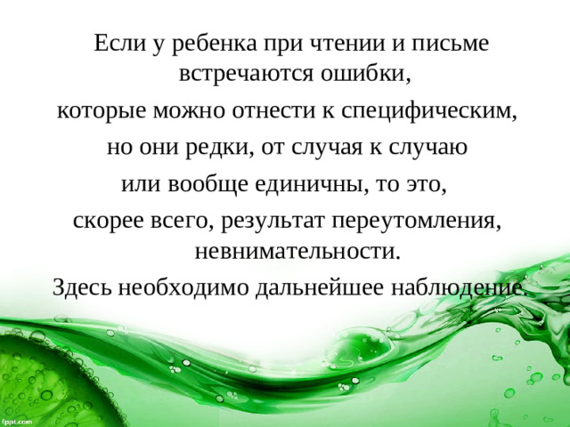 Если у ребенка при чтении и письме встречаются ошибки, которые можно отнести к специфическим,  но они редки, от случая к случаю или вообще единичны, то это, скорее всего, результат переутомления, невнимательности.  Здесь необходимо дальнейшее наблюдение.