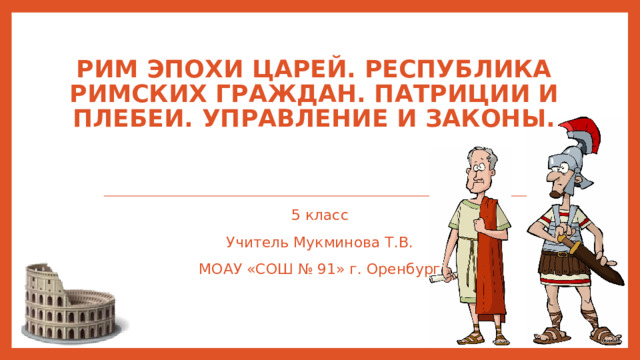 Рим эпохи царей. Республика римских граждан. Патриции и плебеи. Управление и законы. 5 класс Учитель Мукминова Т.В. МОАУ «СОШ № 91» г. Оренбург