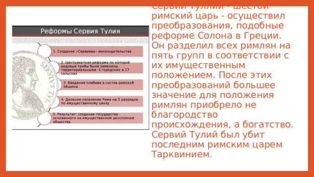 Сервий Туллий - шестой римский царь - осуществил преобразования, подобные реформе Солона в Греции. Он разделил всех римлян на пять групп в соответствии с их имущественным положением. После этих преобразований большее значение для положения римлян приобрело не благородство происхождения, а богатство. Сервий Тулий был убит последним римским царем Тарквинием.
