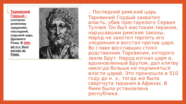 . Последний римский царь Тарквиний Гордый захватил власть, убив престарелого Сервия Туллия. Он был жестоким тираном, нарушавшим римские законы. Народ нe захотел терпеть его злодеяния и восстал против царя. Во главе восставших стоял родственник Тарквиния, которого звали Брут. Народ изгнал царя и, вдохновленный Брутом, дал клятву никогда больше не подчиняться власти царей. Это произошло в 510 году до н. э., тогда же была свергнута тирания в Афинах. В Риме была установлена республика.