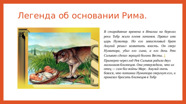 Легенда об основании Рима. В стародавние времена в Италии на берегах реки Тибр жило племя латинов. Правил ими царь Нумитор. Но его завистливый брат Амулий решил захватить власть. Он сверг Нумитора, убил его сына, а его дочь Рею Сильвию сделал жрицей богини Весты.  1 Примерно через год Рея Сильвия родила двух мальчиков-близнецов. Она утверждала, что их отец — сам бог войны Марс. Амулий очень боялся, что потомки Нумитора свергнут его, и приказал бросить близнецов в Тибр