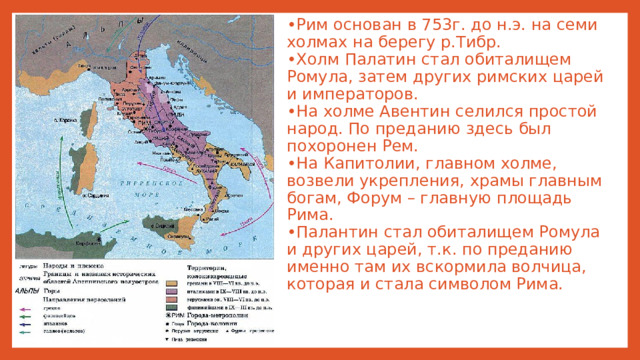 • Рим основан в 753г. до н.э. на семи холмах на берегу р.Тибр.  •Холм Палатин стал обиталищем Ромула, затем других римских царей и императоров.  •На холме Авентин селился простой народ. По преданию здесь был похоронен Рем.  •На Капитолии, главном холме, возвели укрепления, храмы главным богам, Форум – главную площадь Рима.  •Палантин стал обиталищем Ромула и других царей, т.к. по преданию именно там их вскормила волчица, которая и стала символом Рима.