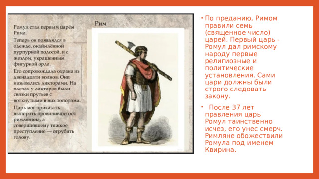По преданию, Римом правили семь (священное число) царей. Первый царь - Ромул дал римскому народу первые религиозные и политические установления. Сами цари должны были строго следовать закону.  После 37 лет правления царь Ромул таинственно исчез, его унес смерч. Римляне обожествили Ромула под именем Квирина.