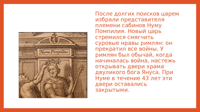 После долгих поисков царем избрали представителя племени сабинов Нуму Помпилия. Новый царь стремился смягчить суровые нравы римлян: он прекратил все войны. У римлян был обычай, когда начиналась война, настежь открывать двери храма двуликого бога Януса. При Нуме в течение 43 лет эти двери оставались закрытыми.