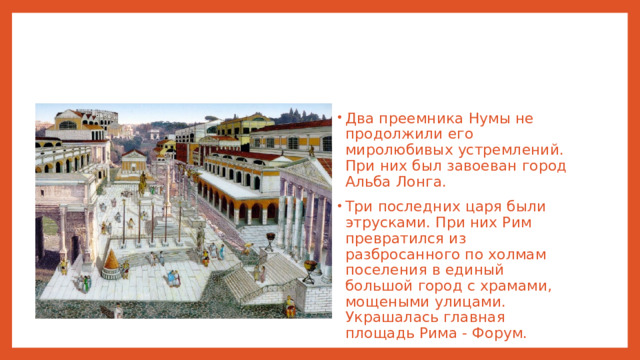 Два преемника Нумы не продолжили его миролюбивых устремлений. При них был завоеван город Альба Лонга. Три последних царя были этрусками. При них Рим превратился из разбросанного по холмам поселения в единый большой город с храмами, мощеными улицами. Украшалась главная площадь Рима - Форум.